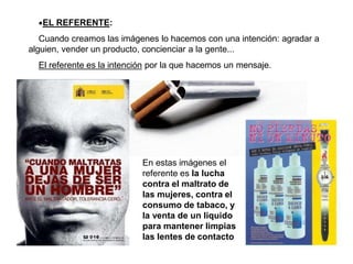 •EL REFERENTE:
Cuando creamos las imágenes lo hacemos con una intención: agradar a
alguien, vender un producto, concienciar a la gente...
El referente es la intención por la que hacemos un mensaje.
En estas imágenes el
referente es la lucha
contra el maltrato de
las mujeres, contra el
consumo de tabaco, y
la venta de un liquido
para mantener limpias
las lentes de contacto
 