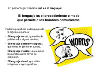 El lenguaje es el procedimiento o modo
que permite a los hombres comunicarse.
Podemos clasificar los lenguajes de
la siguiente manera:
• El lenguaje verbal, que utiliza la
palabra o los signos escritos.
• El lenguaje gestual y corporal,
que utiliza el gesto y el cuerpo.
• El lenguaje musical, que emplea
los sonidos como forma de
expresión.
• El lenguaje visual, que utiliza
imágenes y signos gráficos.
En primer lugar veamos qué es el lenguaje:
 