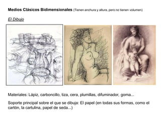 Medios Clásicos Bidimensionales (Tienen anchura y altura, pero no tienen volumen)
El Dibujo
Materiales: Lápiz, carboncillo, tiza, cera, plumillas, difuminador, goma...
Soporte principal sobre el que se dibuja: El papel (en todas sus formas, como el
cartón, la cartulina, papel de seda...)
 
