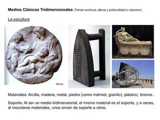 Medios Clásicos Tridimensionales (Tienen anchura, altura y profundidad o volumen)
La escultura
Materiales: Arcilla, madera, metal, piedra (como mármol, granito), plástico, bronce..
Soporte: Al ser un medio tridimensional, el mismo material es el soporte, y a veces,
al mezclarse materiales, unos sirven de soporte a otros.
 