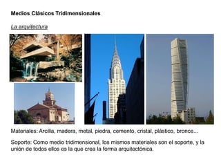 Medios Clásicos Tridimensionales
La arquitectura
Materiales: Arcilla, madera, metal, piedra, cemento, cristal, plástico, bronce...
Soporte: Como medio tridimensional, los mismos materiales son el soporte, y la
unión de todos ellos es la que crea la forma arquitectónica.
 