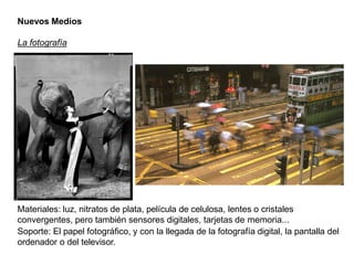 Nuevos Medios
La fotografía
Materiales: luz, nitratos de plata, película de celulosa, lentes o cristales
convergentes, pero también sensores digitales, tarjetas de memoria...
Soporte: El papel fotográfico, y con la llegada de la fotografía digital, la pantalla del
ordenador o del televisor.
 