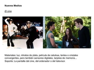 Nuevos Medios
El cine
Materiales: luz, nitratos de plata, película de celulosa, lentes o cristales
convergentes, pero también sensores digitales, tarjetas de memoria...
Soporte: La pantalla del cine, del ordenador o del televisor.
 