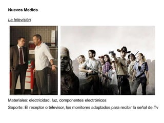 Nuevos Medios
La televisión
Materiales: electricidad, luz, componentes electrónicos
Soporte: El receptor o televisor, los monitores adaptados para recibir la señal de Tv
 