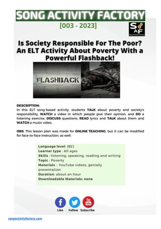 DESCRIPTION:
In this ELT song-based activity, students TALK about poverty and society's
responsibility, WATCH a video in which people give their opinion, and DO a
listening exercise, DISCUSS questions, READ lyrics and TALK about them and
WATCH a music video.
OBS: This lesson plan was made for ONLINE TEACHING, but it can be modified
for face-to-face instruction, as well.
[003 - 2023]
Like Follow Subscribe
songactivityfactory.com
Language level: (B2)
Learner type : All ages
Skills : listening, speaking, reading and writing
Topic : Poverty
Materials : YouTube videos, genially
presentation
Duration: about an hour
Downloadable Materials: none
 