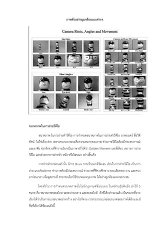 ภาพตัวอย่างมุมกล้องแบบต่างๆ
ขนาดภาพในการถ่ายวีดีโอ
ขนาดภาพ ในการถ่ายทาวีดีโอ การกาหนดขนาดภาพในการถ่ายทาวีดีโอ ภาพยนตร์ สื่อวีดี
ทัศน์ ไม่ใช่เรื่องง่าย เพราะขนาดภาพจะสื่อความหมายของภาพ ช่างภาพวีดีโอต้องมีประสบการณ์
และอาศัย ช่วงจังหวะที่ดี อาจเรียกเป็นภาษาฝรั่งได้ว่า Golden Moment เลยที่เดียว เพราะการถ่าย
วีดีโอ แตกต่างจากการถ่ายทา หนัง หรือโฆษณา อย่างสิ้นเชิง
การถ่ายทาภาพยนตร์ นั้น มีการ Block การเข้าออกที่ชัดเจน ส่วนในการถ่ายวีดีโอ เป็นการ
ถ่าย แบบRealtime ช่างภาพต้องมีประสบการณ์ ช่างภาพที่ดีควรศึกษารายระเอียดของงาน และควร
มาก่อนเวลา เพื่อดูสถานที่ สามารถเลือกใช้ขนาดและมุมภาพ ได้อย่างถูกต้องและเหมาะสม
โดยทั่วไป การกาหนดขนาดภาพนั้นไม่มีกฎเกณฑ์ที่แน่นอน ในหลักปฏิบัติแล้ว มักใช้ 3
ขนาด คือ ขนาดภาพระยะไกล ระยะปานกลาง และระยะใกล้ ดังที่ได้กล่าวมาแล้ว เป็นขนาดที่อาจ
เรียกได้ว่าเป็นการแบ่งขนาดอย่างกว้าง อย่างไรก็ตาม เราสามารถแบ่งย่อยขนาดของภาพได้อีกและมี
ชื่อที่เรียกได้ชัดเจนดังนี้
 