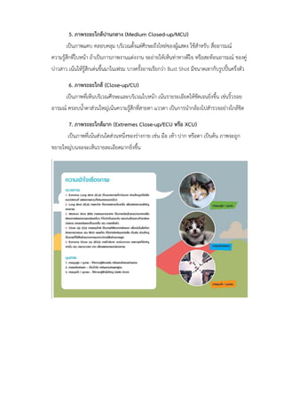 5. ภาพระยะใกล้ปานกลาง (Medium Closed-up/MCU)
เป็นภาพแคบ คลอบคลุม บริเวณตั้งแต่ศีรษะถึงไหล่ของผู้แสดง ใช้สาหรับ สื่ออารมณ์
ความรู้สึกที่ใบหน้า ถ้าเป็นการภาพงานแต่งงาน จะถ่ายให้เห็นท่าทางดีใจ หรือสะท้อนอารมณ์ ของคู่
บ่าวสาว เน้นให้รู้สึกเด่นขึ้นมาในเฟรม บางครั้งอาจเรียกว่า Bust Shot มีขนาดเทากับรูปปั้นครึ่งตัว
6. ภาพระยะใกล้ (Close-up/CU)
เป็นภาพที่เห็นบริเวณศีรษะและบริเวณใบหน้า เน้นรายระเอียดให้ชัดเจนยิ่งขึ้น เช่นริ้วรอย
อารมณ์ ครอบน้าตาส่วนใหญ่เน้นความรู้สึกที่สายตา แววตา เป็นการนากล้องไปสารวจอย่างใกล้ชิด
7. ภาพระยะใกล้มาก (Extremes Close-up/ECU หรือ XCU)
เป็นภาพที่เน้นส่วนใดส่วนหนึ่งของร่างกาย เช่น มือ เท้า ปาก หรือตา เป็นต้น ภาพจะถูก
ขยายใหญ่บนจอจะเห็นรายละเอียดมากยิ่งขึ้น
 