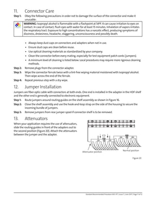 Standard Recommended Procedure 003-377 | Issue 7 | June 2017 | Page 11 of 12
11. Connector Care
Step 1: Obey the following precautions in order not to damage the surface of the connector and make it
unusable:
WARNING: Isopropyl alcohol is flammable with a flashpoint at 54ºF. It can cause irritation to eyes on
contact. In case of contact, flush eyes with water for at least 15 minutes. Inhalation of vapors irritates
the respiratory tract. Exposure to high concentrations has a narcotic effect, producing symptoms of
dizziness, drowsiness, headache, staggering, unconsciousness and possibly death.
• Always keep dust caps on connectors and adapters when not in use.
• Ensure dust caps are clean before reuse.
• Use optical cleaning materials as standardized by your company.
• Clean the connector before every mating, especially for test equipment patch cords (jumpers).
• A minimum level of cleaning is listed below. Local procedures may require more rigorous cleaning
methods.
Step 2: Remove plugs from the connector adapter.
Step 3: Wipe the connector ferrule twice with a lint-free wiping material moistened with isopropyl alcohol.
Then wipe across the end of the ferrule.
Step 4: Repeat previous step with a dry wipe.
12. Jumper Installation
Jumpers are fiber optic cable with connectors at both ends. One end is installed in the adapter in the HDF shelf
and the other end is generally connected to electronic equipment.
Step 1: Route jumpers around routing guides on the shelf assembly as shown in Figure 16.
Step 2: Close the shelf assembly and use the hook-and-loop strap on the side of the housing to secure the
incoming bundle of jumpers.
Step 3: Remove jumpers from rear jumper spool if connector shelf is to be removed.
13. Attenuators
When your application requires the use of attenuators,
slide the routing guides in front of the adapters out to
the second position (Figure 20). Attach the attenuators
between the jumper and the adapter.
Attenuator position
Normal position
Figure 20
 