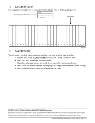 Standard Recommended Procedure 003-377 | Issue 7 | June 2017 | Page 12 of 12
Corning Optical Communications LLC • PO Box 489 • Hickory, NC 28603-0489 USA
800-743-2675 • FAX: 828-325-5060 • International: +1-828-901-5000 • www.corning.com/opcomm
Corning Optical Communications reserves the right to improve, enhance, and modify the features and specifications of Corning Optical Communications products without
prior notification. A complete listing of the trademarks of Corning Optical Communications is available at www.corning.com/opcomm/trademarks. All other trademarks are
the properties of their respective owners. Corning Optical Communications is ISO 9001 certified. © 1995, 2017 Corning Optical Communications. All rights reserved.
14. Documentation
Incoming cable information may be recorded on the label on the front of the housing (Figure 21).
Figure 21
15. Maintenance
The unit requires very little maintenance to ensure fibers and parts remain in good condition.
• External components may be cleaned occasionally with a damp, nonabrasive cloth.
• Check nuts, bolts, and screws; tighten as needed.
• Check fiber optic cable to make sure bends do not exceed the minimum bend radius.
• Check cables for unnecessary strain, for crimping or crushing at entries and exits, and for damage.
• Check unit record labels to make sure all are clear and accurate.
CABLE:
CABLE:
CABLE:
P/N 00-534-76 ISS: 01
P/N #00-536-07
1 2 3 4 5 6 7 8 9 10 11 12 13 14 15 16 17 18 19 20 21 22 23 24
Incoming cable information
Record label
 