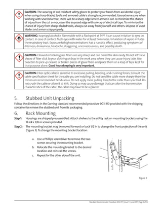 Standard Recommended Procedure 003-377 | Issue 7 | June 2017 | Page 3 of 12
CAUTION: The wearing of cut-resistant safety gloves to protect your hands from accidental injury
when using sharp-bladed tools and armored cable is strongly recommended. Use extreme care when
working with severed armor.There will be a sharp edge where armor is cut.To minimize the chance
of injury from the cut armor, cover the exposed edge with a wrap of electrical tape.To minimize the
chance of injury from sharp-bladed tools, always cut away from yourself and others. Dispose of used
blades and armor scrap properly.
WARNING: Isopropyl alcohol is flammable with a flashpoint at 54ºF. It can cause irritation to eyes on
contact. In case of contact, flush eyes with water for at least 15 minutes. Inhalation of vapors irritates
the respiratory tract. Exposure to high concentrations has a narcotic effect, producing symptoms of
dizziness, drowsiness, headache, staggering, unconsciousness, and possibly death.
CAUTION: Cleaved or broken glass fibers are very sharp and can pierce the skin easily. Do not let these
pieces of fiber stick to your clothing or drop in the work area where they can cause injury later. Use
tweezers to pick up cleaved or broken pieces of glass fibers and place them on a loop of tape kept for
that purpose alone. Good housekeeping is very important.
CAUTION: Fiber optic cable is sensitive to excessive pulling, bending, and crushing forces. Consult the
cable specification sheet for the cable you are installing. Do not bend the cable more sharply than the
minimum recommended bend radius. Do not apply more pulling force to the cable than specified. Do
not crush the cable or allow it to kink. Doing so may cause damage that can alter the transmission
characteristics of the cable; the cable may have to be replaced.
5. Stubbed Unit Unpacking
Follow the directions in the Corning standard recommended procedure 003-310 provided with the shipping
container to remove the stubbed unit from its packaging.
6. Rack Mounting
Step 1: Housings are shipped preassembled. Attach shelves to the utility rack on mounting brackets using the
12-24 x 3/8-in screws provided.
Step 2: The mounting bracket may be moved forward or back 1/2 in to change the front projection of the unit
(Figure 3).To change the mounting bracket location:
a. Use a Phillips screwdriver to remove the two
screws securing the mounting bracket.
b. Relocate the mounting bracket to the desired
location and reinstall the screws.
c. Repeat for the other side of the unit.
Figure 3
 