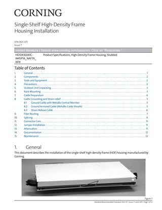 P/N 003-377
Issue 7
Standard Recommended Procedure 003-377 | Issue 7 | June 2017 | Page 1 of 12
Single-Shelf High-Density Frame
Housing Installation
related literature | Search www.corning.com/opcomm. Click on “Resources.”
HD12430243C-
W4SP1A_NAFTA_
AEN
Product Specifications, High-Density Frame Housing, Stubbed
Table of Contents
1. General. . . . . . . . . . . . . . . . . . . . . . . . . . . . . . . . . . . . . . . . . . . . . . . . . . . . . . . . . . . . . . . . . . . . . . . . . . . . . . . . . . . . . . . . . . . . . . . . . . . . . . . . . . . 1
2. Components. . . . . . . . . . . . . . . . . . . . . . . . . . . . . . . . . . . . . . . . . . . . . . . . . . . . . . . . . . . . . . . . . . . . . . . . . . . . . . . . . . . . . . . . . . . . . . . . . . . . .2
3. Tools and Equipment. . . . . . . . . . . . . . . . . . . . . . . . . . . . . . . . . . . . . . . . . . . . . . . . . . . . . . . . . . . . . . . . . . . . . . . . . . . . . . . . . . . . . . . . . . . . 2
4. Precautions. . . . . . . . . . . . . . . . . . . . . . . . . . . . . . . . . . . . . . . . . . . . . . . . . . . . . . . . . . . . . . . . . . . . . . . . . . . . . . . . . . . . . . . . . . . . . . . . . . . . . . 2
5. Stubbed Unit Unpacking. . . . . . . . . . . . . . . . . . . . . . . . . . . . . . . . . . . . . . . . . . . . . . . . . . . . . . . . . . . . . . . . . . . . . . . . . . . . . . . . . . . . . . . . .  3
6. Rack Mounting. . . . . . . . . . . . . . . . . . . . . . . . . . . . . . . . . . . . . . . . . . . . . . . . . . . . . . . . . . . . . . . . . . . . . . . . . . . . . . . . . . . . . . . . . . . . . . . . . .  3
7. Cable Preparation . . . . . . . . . . . . . . . . . . . . . . . . . . . . . . . . . . . . . . . . . . . . . . . . . . . . . . . . . . . . . . . . . . . . . . . . . . . . . . . . . . . . . . . . . . . . . . . 4
8. Cable Grounding and Strain-relief. . . . . . . . . . . . . . . . . . . . . . . . . . . . . . . . . . . . . . . . . . . . . . . . . . . . . . . . . . . . . . . . . . . . . . . . . . . . . . . . . 5
8.1 Ground Cable with Metallic Central Member . . . . . . . . . . . . . . . . . . . . . . . . . . . . . . . . . . . . . . . . . . . . . . . . . . . . . . . . . . . . . . 5
8.2 Ground Armored Cable (Metallic Cable Sheath) . . . . . . . . . . . . . . . . . . . . . . . . . . . . . . . . . . . . . . . . . . . . . . . . . . . . . . . . . . . . 5
8.3 Strain-Relieve Cable. . . . . . . . . . . . . . . . . . . . . . . . . . . . . . . . . . . . . . . . . . . . . . . . . . . . . . . . . . . . . . . . . . . . . . . . . . . . . . . . . . . . . . . 6
9. Fiber Routing. . . . . . . . . . . . . . . . . . . . . . . . . . . . . . . . . . . . . . . . . . . . . . . . . . . . . . . . . . . . . . . . . . . . . . . . . . . . . . . . . . . . . . . . . . . . . . . . . . . . . 7
10. Splicing. . . . . . . . . . . . . . . . . . . . . . . . . . . . . . . . . . . . . . . . . . . . . . . . . . . . . . . . . . . . . . . . . . . . . . . . . . . . . . . . . . . . . . . . . . . . . . . . . . . . . . . . . . 9
11. Connector Care. . . . . . . . . . . . . . . . . . . . . . . . . . . . . . . . . . . . . . . . . . . . . . . . . . . . . . . . . . . . . . . . . . . . . . . . . . . . . . . . . . . . . . . . . . . . . . . . . . 11
12. Jumper Installation. . . . . . . . . . . . . . . . . . . . . . . . . . . . . . . . . . . . . . . . . . . . . . . . . . . . . . . . . . . . . . . . . . . . . . . . . . . . . . . . . . . . . . . . . . . . . . 11
13. Attenuators. . . . . . . . . . . . . . . . . . . . . . . . . . . . . . . . . . . . . . . . . . . . . . . . . . . . . . . . . . . . . . . . . . . . . . . . . . . . . . . . . . . . . . . . . . . . . . . . . . . . . 11
14. Documentation. . . . . . . . . . . . . . . . . . . . . . . . . . . . . . . . . . . . . . . . . . . . . . . . . . . . . . . . . . . . . . . . . . . . . . . . . . . . . . . . . . . . . . . . . . . . . . . . . 12
15. Maintenance . . . . . . . . . . . . . . . . . . . . . . . . . . . . . . . . . . . . . . . . . . . . . . . . . . . . . . . . . . . . . . . . . . . . . . . . . . . . . . . . . . . . . . . . . . . . . . . . . . . . 12
1. General
This document describes the installation of the single-shelf high-density frame (HDF) housing manufactured by
Corning.
Figure 1
 