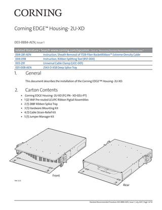 003-8884-AEN, Issue 1
Corning EDGE™ Housing- 2U-XD
related literature | Search www.corning.com/opcomm. Click on “Resources/Standard Recommended Procedures.”
004-281-AEN Instruction, Sheath Removal of 1728-Fiber RocketRibbon™ Extreme-Density Cable
004-098 Instruction, Ribbon SplittingTool (RST-000)
003-291 Universal Cable Clamp (UCC-001)
001-008-AEN 2543-D-XSB Deep SpliceTray
1. General
This document describes the installation of the Corning EDGE™Housing- 2U-XD.
2. Carton Contents
• Corning EDGE Housing- 2U-XD (FG PN - XD-02U-PT)
• 1 (2) 144F Pre-routed LCUPC Ribbon Pigtail Assemblies
• 2 (1) 288F Ribbon SpliceTray
• 3 (1) Hardware Mounting Kit
• 4 (1) Cable Strain-Relief Kit
• 5 (1) Jumper Manager Kit
TPA-7210
Front
Rear
Standard Recommended Procedure 003-8884-AEN | Issue 1 | July 2021 | Page 1 of 10
 