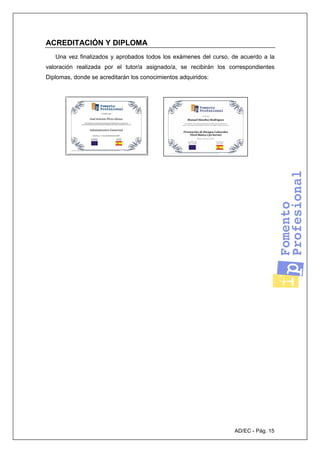 AD/EC - Pág. 15
ACREDITACIÓN Y DIPLOMA
Una vez finalizados y aprobados todos los exámenes del curso, de acuerdo a la
valoración realizada por el tutor/a asignado/a, se recibirán los correspondientes
Diplomas, donde se acreditarán los conocimientos adquiridos:
 