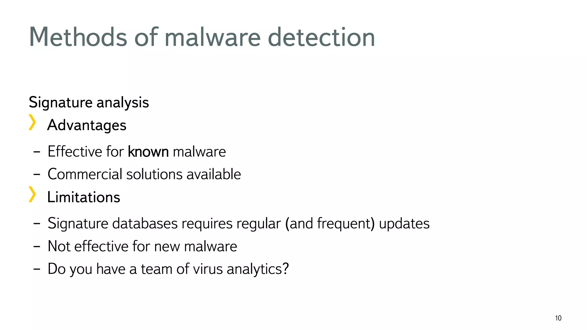 10 Methods of malware detection Signature analysis !  Advantages –  Effective for known malware –  Commercial solutions available !  Limitations –  Signature databases requires regular (and frequent) updates –  Not effective for new malware –  Do you have a team of virus analytics? 