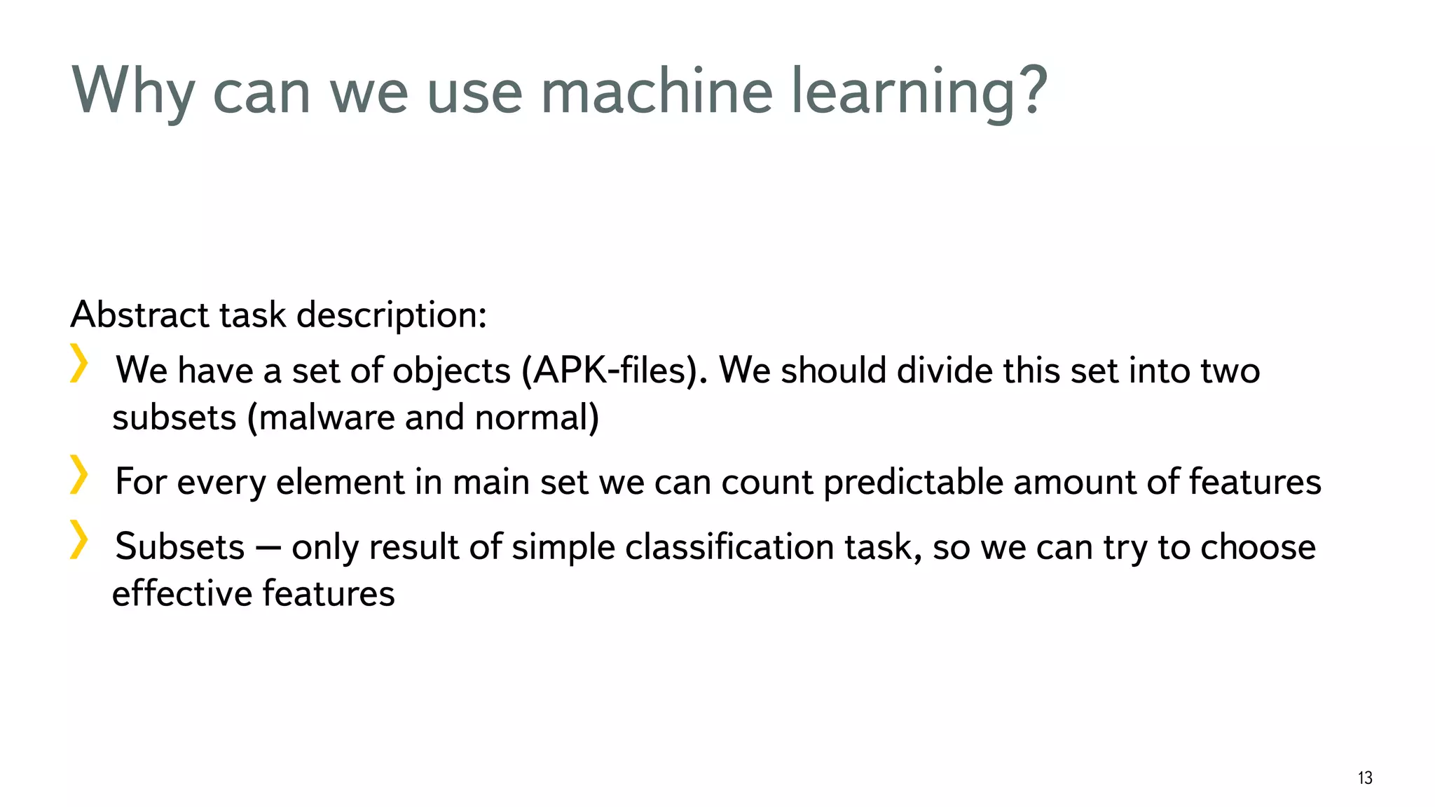 13 Why can we use machine learning? Abstract task description: !  We have a set of objects (APK-ﬁles). We should divide this set into two subsets (malware and normal) !  For every element in main set we can count predictable amount of features !  Subsets – only result of simple classiﬁcation task, so we can try to choose effective features 