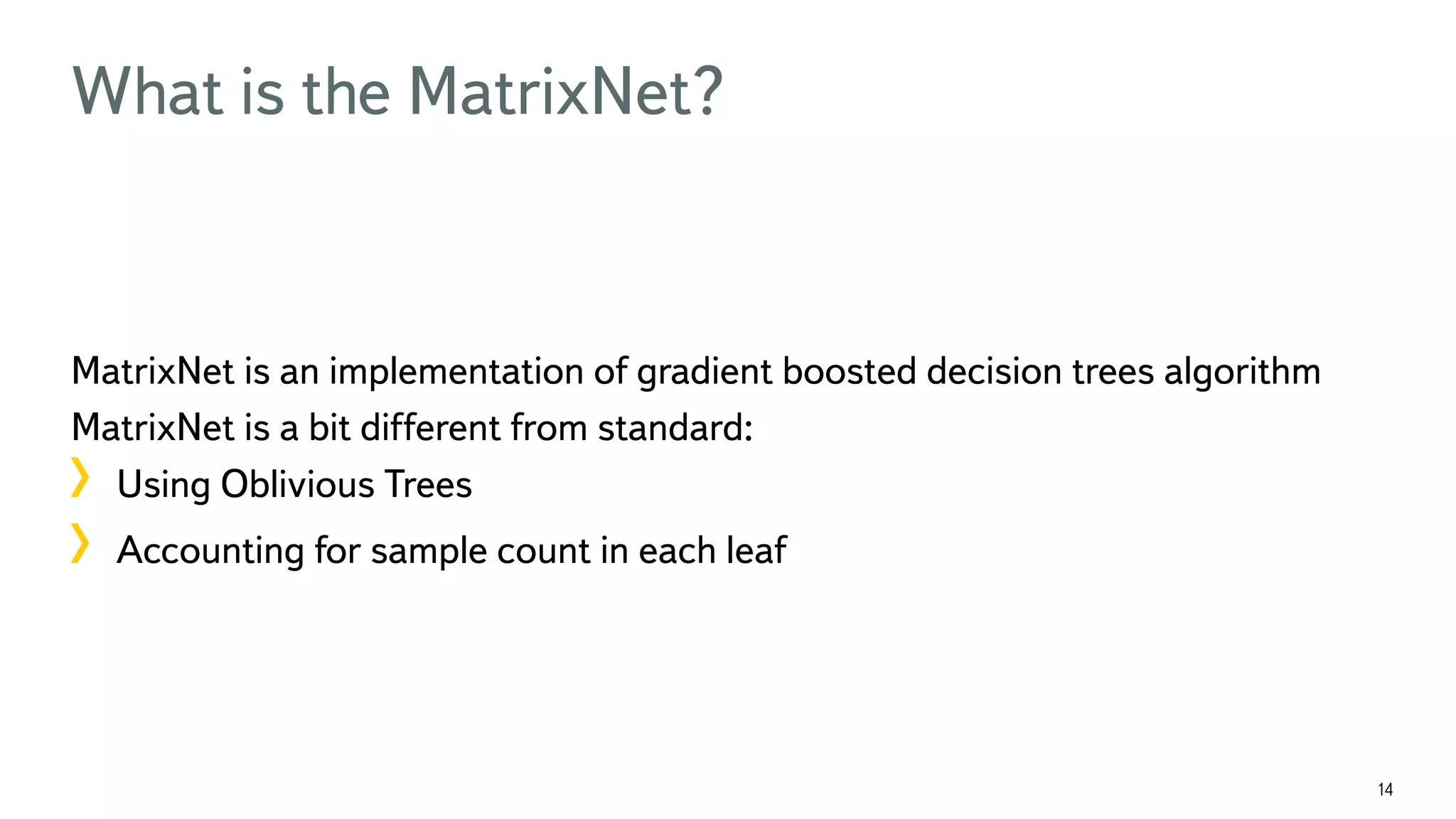 14 What is the MatrixNet? MatrixNet is an implementation of gradient boosted decision trees algorithm MatrixNet is a bit different from standard: !  Using Oblivious Trees !  Accounting for sample count in each leaf 