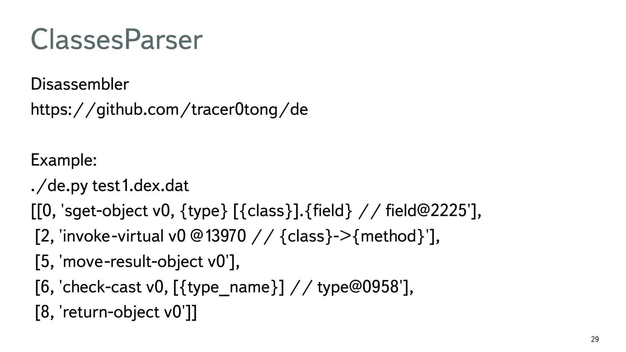 29 ClassesParser Disassembler https://github.com/tracer0tong/de Example: ./de.py test1.dex.dat [[0, 'sget-object v0, {type} [{class}].{ﬁeld} // ﬁeld@2225'], [2, 'invoke-virtual v0 @13970 // {class}->{method}'], [5, 'move-result-object v0'], [6, 'check-cast v0, [{type_name}] // type@0958'], [8, 'return-object v0']] 