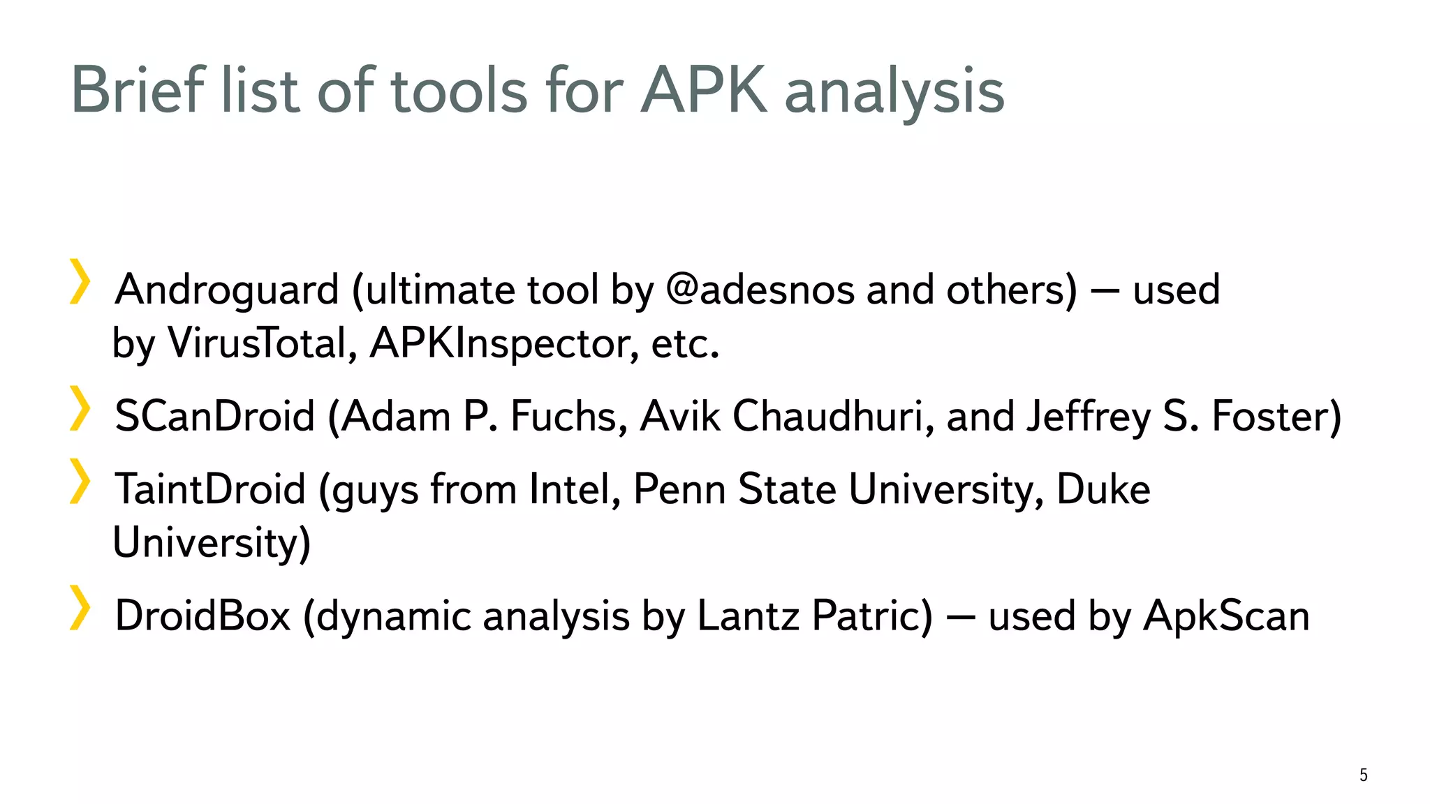 5 Brief list of tools for APK analysis ! Androguard (ultimate tool by @adesnos and others) – used by VirusTotal, APKInspector, etc. ! SCanDroid (Adam P. Fuchs, Avik Chaudhuri, and Jeffrey S. Foster) ! TaintDroid (guys from Intel, Penn State University, Duke University) ! DroidBox (dynamic analysis by Lantz Patric) – used by ApkScan 
