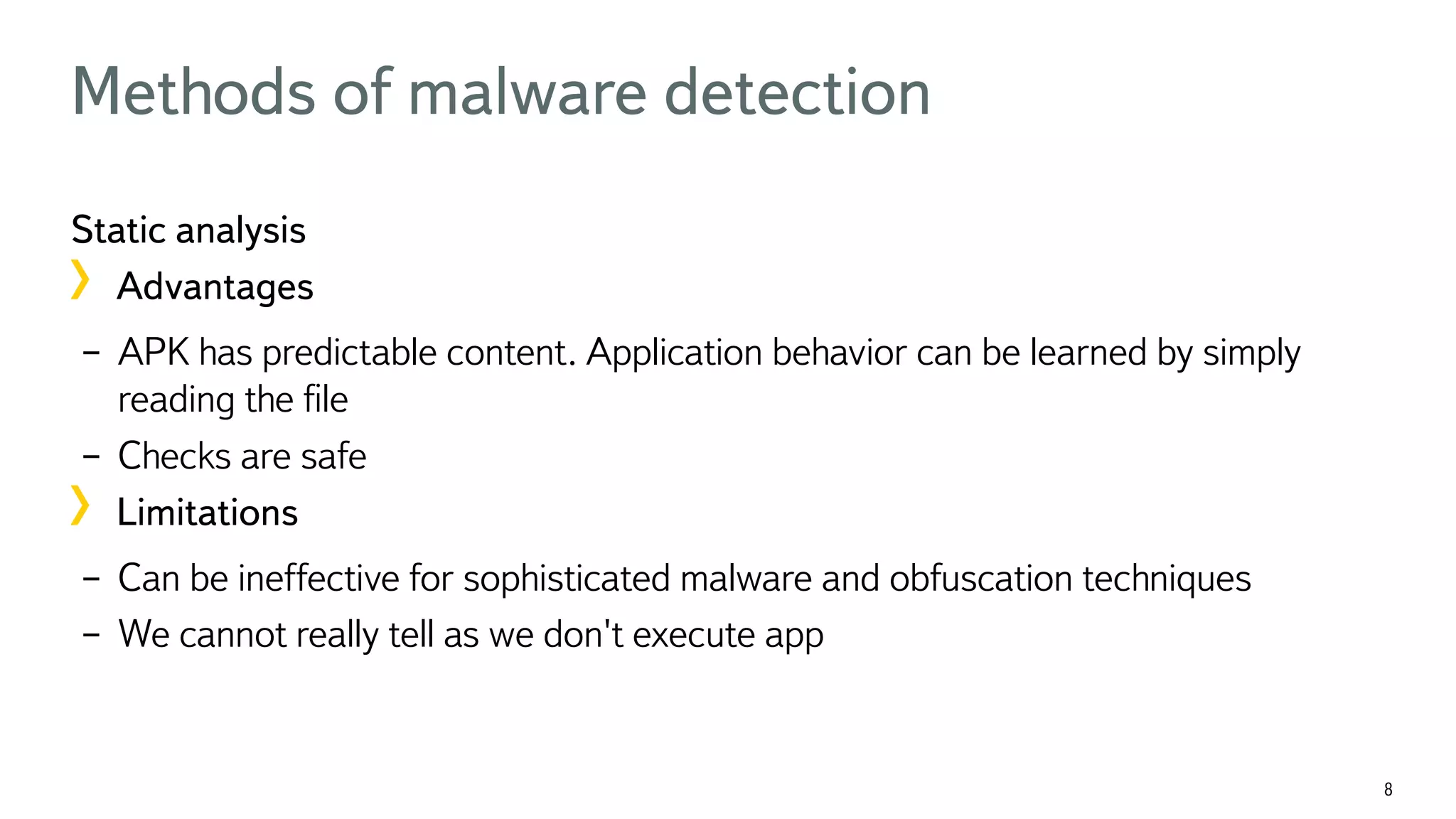 8 Methods of malware detection Static analysis !  Advantages –  APK has predictable content. Application behavior can be learned by simply reading the ﬁle –  Checks are safe !  Limitations –  Can be ineffective for sophisticated malware and obfuscation techniques –  We cannot really tell as we don't execute app 
