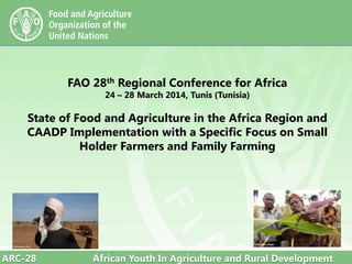 ARC-28 African Youth In Agriculture and Rural Development
FAO 28th Regional Conference for Africa
24 – 28 March 2014, Tunis (Tunisia)
State of Food and Agriculture in the Africa Region and
CAADP Implementation with a Specific Focus on Small
Holder Farmers and Family Farming
 