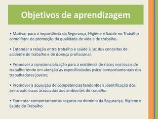 Objetivos de aprendizagem
• Motivar para a importância da Segurança, Higiene e Saúde no Trabalho
como fator de promoção da qualidade de vida e de trabalho.

• Entender a relação entre trabalho e saúde à luz dos conceitos de
acidente de trabalho e de doença profissional.

• Promover a consciencialização para a existência de riscos nos locais de
trabalho tendo em atenção as especificidades psico-comportamentais dos
trabalhadores jovens;

• Promover a aquisição de competências tendentes à identificação dos
principais riscos associados aos ambientes de trabalho.

• Fomentar comportamentos seguros no domínio da Segurança, Higiene e
Saúde do Trabalho.
 