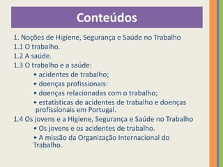 Conteúdos
1. Noções de Higiene, Segurança e Saúde no Trabalho
1.1 O trabalho.
1.2 A saúde.
1.3 O trabalho e a saúde:
       • acidentes de trabalho;
       • doenças profissionais:
       • doenças relacionadas com o trabalho;
       • estatísticas de acidentes de trabalho e doenças
        profissionais em Portugal.
1.4 Os jovens e a Higiene, Segurança e Saúde no Trabalho
       • Os jovens e os acidentes de trabalho.
       • A missão da Organização Internacional do
       Trabalho.
 