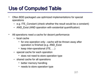 20
Use of Computed TableUse of Computed Table
• Often BDD packaged use optimized implementations for special
operations
– e.g. ITE_Constant (check whether the result would be a constant)
– AND_Exist (AND operation with existential quantification)
• All operations need a cache for decent performance
– local cache
• for one operation only - cache will be thrown away after
operation is finished (e.g. AND_Exist
• keep inter-operational (ITE, …)
– special cache for each operation
• does not need to store operation type
– shared cache for all operations
• better memory handling
• needs to store operation type
 