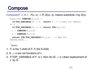 22
ComposeCompose
Compose(F, v, G ) : F(v, x) → F( G(x), x), means substitute v by G(x)
Notes:
1. F1 is the 1-child of F, F0 the 0-child.
2. G , i, e are not functions of v
3. If TOP_VARIABLE of F is v, then ite (G , i, e ) does replacement of
v by G.
Algorithm COMPOSE(F,v,G) {
if(TOP_VARIABLE(F) > v) return F // F does not depend
on v
if(TOP_VARIABLE(F) == v) return ITE(G,F1,F0)
i = COMPOSE(F1,v,G)
e = COMPOSE(F0,v,G)
return ITE(TOP_VARIABLE(F),i,e) // Why not
CREATE_NODE...
}
 