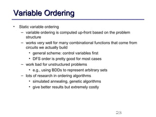 23
Variable OrderingVariable Ordering
• Static variable ordering
– variable ordering is computed up-front based on the problem
structure
– works very well for many combinational functions that come from
circuits we actually build
• general scheme: control variables first
• DFS order is pretty good for most cases
– work bad for unstructured problems
• e.g., using BDDs to represent arbitrary sets
– lots of research in ordering algorithms
• simulated annealing, genetic algorithms
• give better results but extremely costly
 