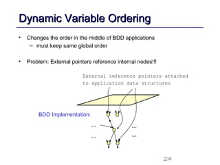 24
Dynamic Variable OrderingDynamic Variable Ordering
• Changes the order in the middle of BDD applications
– must keep same global order
• Problem: External pointers reference internal nodes!!!
BDD Implementation:
...
...
...
...
External reference pointers attached
to application data structures
 