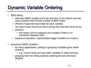 26
Dynamic Variable OrderingDynamic Variable Ordering
• BDD sifting:
– shift each BDD variable to the top and then to the bottom and see
which position had minimal number of BDD nodes
– efficient if separate hash-table for each variable
– can stop if lower bound on size is worse then the best found so far
– shortcut:
• two layers can be swapped very cheaply if there is no
interaction between them
– expensive operation, sophisticated trigger condition to invoke it
• grouping of BDD variables:
– for many applications, pairing or grouping variables gives better
ordering
• e.g. current state and next state variables in state traversal
– grouping them for sifting explores ordering that are otherwise
skipped
 