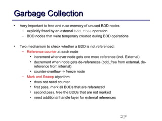 27
Garbage CollectionGarbage Collection
• Very important to free and ruse memory of unused BDD nodes
– explicitly freed by an external bdd_free operation
– BDD nodes that were temporary created during BDD operations
• Two mechanism to check whether a BDD is not referenced:
– Reference counter at each node
• increment whenever node gets one more reference (incl. External)
• decrement when node gets de-references (bdd_free from external, de-
reference from internal)
• counter-overflow -> freeze node
– Mark and Sweep algorithm
• does not need counter
• first pass, mark all BDDs that are referenced
• second pass, free the BDDs that are not marked
• need additional handle layer for external references
 
