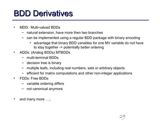 29
BDD DerivativesBDD Derivatives
• MDD: Multi-valued BDDs
– natural extension, have more then two branches
– can be implemented using a regular BDD package with binary encoding
• advantage that binary BDD variables for one MV variable do not have
to stay together -> potentially better ordering
• ADDs: (Analog BDDs) MTBDDs
– multi-terminal BDDs
– decision tree is binary
– multiple leafs, including real numbers, sets or arbitrary objects
– efficient for matrix computations and other non-integer applications
• FDDs: Free BDDs
– variable ordering differs
– not canonical anymore
• and many more …..
 
