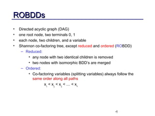 4
ROBDDsROBDDs
• Directed acyclic graph (DAG)
• one root node, two terminals 0, 1
• each node, two children, and a variable
• Shannon co-factoring tree, except reduced and ordered (ROBDD)
– Reduced:
• any node with two identical children is removed
• two nodes with isomorphic BDD’s are merged
– Ordered:
• Co-factoring variables (splitting variables) always follow the
same order along all paths
xi1
< xi2
< xi3
< … < xin
 