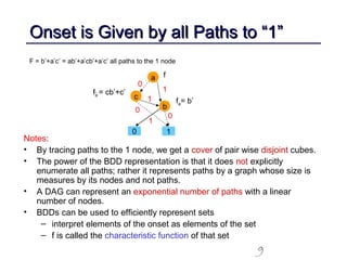 9
Onset is Given by all Paths to “1”Onset is Given by all Paths to “1”
Notes:
• By tracing paths to the 1 node, we get a cover of pair wise disjoint cubes.
• The power of the BDD representation is that it does not explicitly
enumerate all paths; rather it represents paths by a graph whose size is
measures by its nodes and not paths.
• A DAG can represent an exponential number of paths with a linear
number of nodes.
• BDDs can be used to efficiently represent sets
– interpret elements of the onset as elements of the set
– f is called the characteristic function of that set
F = b’+a’c’ = ab’+a’cb’+a’c’ all paths to the 1 node
a
c
b
0 1
1
0
1
1
0
0
f
fa= b’
fa = cb’+c’
 