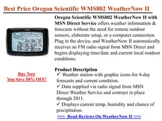 Best Price Oregon Scientific WMS802 WeatherNow II Oregon Scientific WMS802 WeatherNow II with MSN Direct Service offers weather information & forecasts without the need for remote outdoor sensors, elaborate setup, or a computer connection. Plug in the device, and WeatherNow II automatically receives an FM radio signal from MSN Direct and begins displaying time/date and current local outdoor conditions.Product Description ,[object Object]