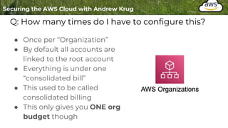 Q: How many times do I have to configure this?
● Once per “Organization”
● By default all accounts are
linked to the root account
● Everything is under one
“consolidated bill”
● This used to be called
consolidated billing
● This only gives you ONE org
budget though
 