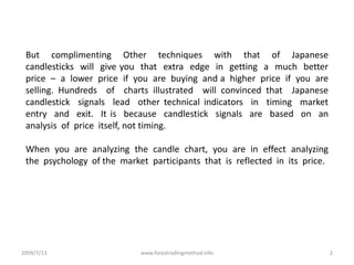 2009/7/132www.forextradingmethod.infoBut  complimenting  Other  techniques  with  that  of  Japanese  candlesticks  will  give you  that  extra  edge  in  getting  a  much  better  price  –  a  lower  price  if  you  are  buying  and a  higher  price  if  you  are  selling. Hundreds  of  charts illustrated  will convinced that  Japanese  candlestick  signals  lead  other technical indicators  in  timing  market  entry  and  exit.  It is  because  candlestick  signals  are  based  on  an  analysis  of  price  itself, not timing. When  you  are  analyzing  the  candle  chart,  you  are  in  effect  analyzing  the  psychology  of the  market  participants  that  is  reflected  in  its  price.