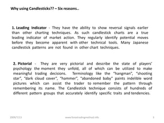 2009/7/13www.forextradingmethod.info3Why using Candlesticks?? – Six reasons..1. Leading  Indicator  -  They  have  the  ability  to  show  reversal  signals  earlier  than  other  charting  techniques.  As  such  candlestick  charts  are  a  true  leading  indicator  of  market  action.  They  regularly  identify  potential  moves  before  they  become  apparent  with other  technical  tools.  Many  Japanese  candlestick  patterns  are  not  found  in  other chart  techniques.2. Pictorial  -   They  are  very  pictorial  and  describe  the  state  of  players’  psychology  the moment  they  unfold,  all  of  which  can  be  utilized  to  make  meaningful  trading  decisions.    Terminology  like  the  “hangman”,  “shooting  star”,  “dark  cloud  cover”,  “hammer”,  “abandoned  baby”  paints  indelible  word  pictures  which  can  assist  the  trader  to remember  the  pattern  through  remembering  its  name.  The  Candlestick  technique  consists  of  hundreds  of  different  pattern  groups  that  accurately  identify  specific  traits  and tendencies.