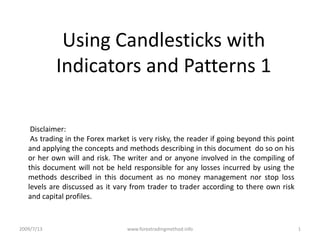 Using Candlesticks with Indicators and Patterns 1  Disclaimer:   As trading in the Forex market is very risky, the reader if going beyond this point and applying the concepts and methods describing in this document  do so on his or her own will and risk. The writer and or anyone involved in the compiling of this document will not be held responsible for any losses incurred by using the methods described in this document as no money management nor stop loss levels are discussed as it vary from trader to trader according to there own risk and capital profiles.  2009/7/13 1 www.forextradingmethod.info 