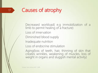 Causes of atrophy
Decreased workload( e.g immobilization of a
limb to permit healing of a fracture)
Loss of innervation
Diminished blood supply
Inadequate nutrition
Loss of endocrine stimulation
Aging(loss of teeth, hair, thinning of skin that
creates wrinkles, weakening of muscles, loss of
weight in organs and sluggish mental activity)
Tanveer Tara ,Lecture MLT , SUIR
17
 