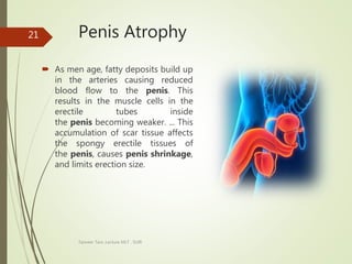 Penis Atrophy
 As men age, fatty deposits build up
in the arteries causing reduced
blood flow to the penis. This
results in the muscle cells in the
erectile tubes inside
the penis becoming weaker. ... This
accumulation of scar tissue affects
the spongy erectile tissues of
the penis, causes penis shrinkage,
and limits erection size.
Tanveer Tara ,Lecture MLT , SUIR
21
 