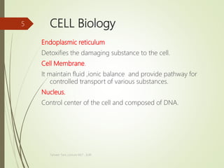 CELL Biology
Endoplasmic reticulum
Detoxifies the damaging substance to the cell.
Cell Membrane.
It maintain fluid ,ionic balance and provide pathway for
controlled transport of various substances.
Nucleus.
Control center of the cell and composed of DNA.
Tanveer Tara ,Lecture MLT , SUIR
5
 