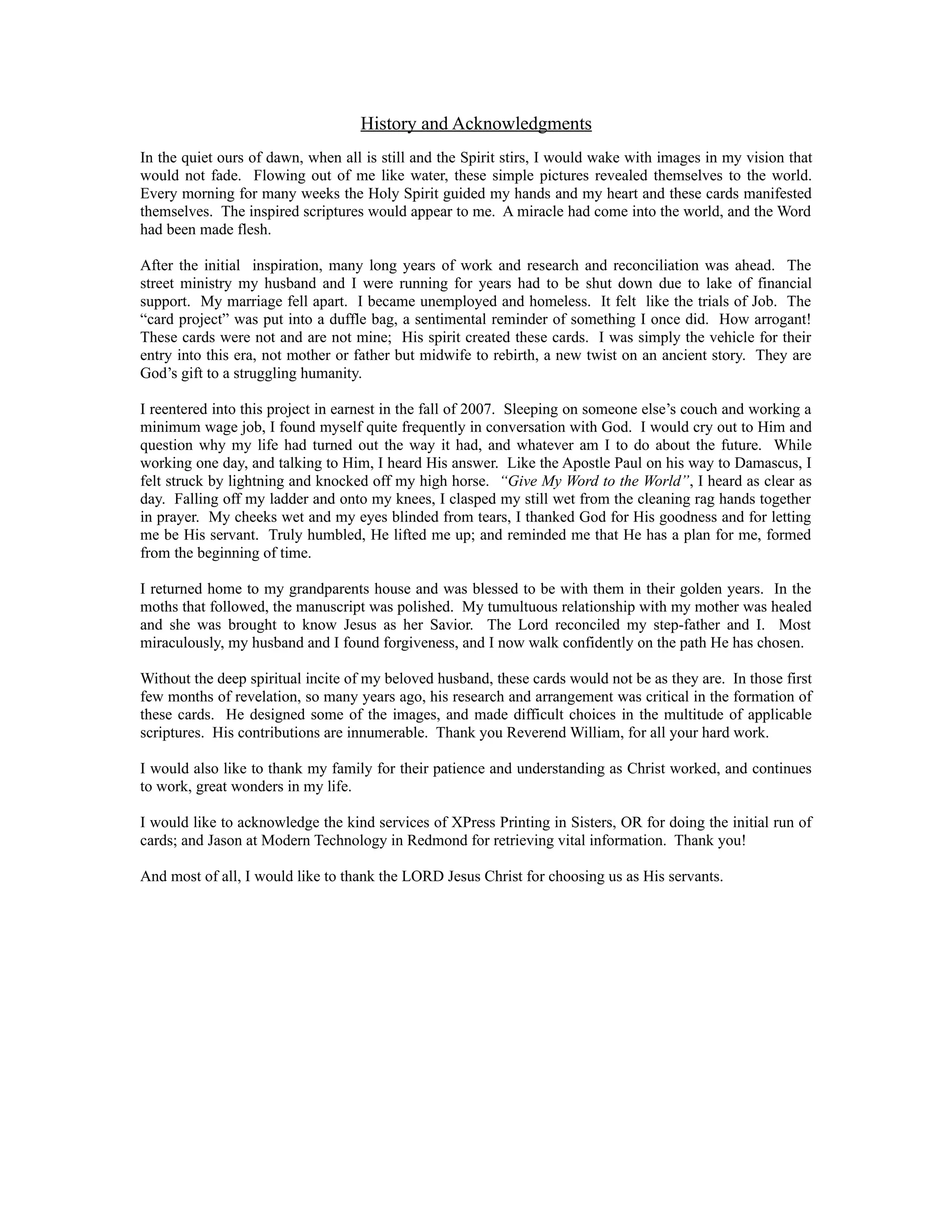 History and Acknowledgments
In the quiet ours of dawn, when all is still and the Spirit stirs, I would wake with images in my vision that
would not fade. Flowing out of me like water, these simple pictures revealed themselves to the world.
Every morning for many weeks the Holy Spirit guided my hands and my heart and these cards manifested
themselves. The inspired scriptures would appear to me. A miracle had come into the world, and the Word
had been made flesh.

After the initial inspiration, many long years of work and research and reconciliation was ahead. The
street ministry my husband and I were running for years had to be shut down due to lake of financial
support. My marriage fell apart. I became unemployed and homeless. It felt like the trials of Job. The
“card project” was put into a duffle bag, a sentimental reminder of something I once did. How arrogant!
These cards were not and are not mine; His spirit created these cards. I was simply the vehicle for their
entry into this era, not mother or father but midwife to rebirth, a new twist on an ancient story. They are
God’s gift to a struggling humanity.

I reentered into this project in earnest in the fall of 2007. Sleeping on someone else’s couch and working a
minimum wage job, I found myself quite frequently in conversation with God. I would cry out to Him and
question why my life had turned out the way it had, and whatever am I to do about the future. While
working one day, and talking to Him, I heard His answer. Like the Apostle Paul on his way to Damascus, I
felt struck by lightning and knocked off my high horse. “Give My Word to the World”, I heard as clear as
day. Falling off my ladder and onto my knees, I clasped my still wet from the cleaning rag hands together
in prayer. My cheeks wet and my eyes blinded from tears, I thanked God for His goodness and for letting
me be His servant. Truly humbled, He lifted me up; and reminded me that He has a plan for me, formed
from the beginning of time.

I returned home to my grandparents house and was blessed to be with them in their golden years. In the
moths that followed, the manuscript was polished. My tumultuous relationship with my mother was healed
and she was brought to know Jesus as her Savior. The Lord reconciled my step-father and I. Most
miraculously, my husband and I found forgiveness, and I now walk confidently on the path He has chosen.

Without the deep spiritual incite of my beloved husband, these cards would not be as they are. In those first
few months of revelation, so many years ago, his research and arrangement was critical in the formation of
these cards. He designed some of the images, and made difficult choices in the multitude of applicable
scriptures. His contributions are innumerable. Thank you Reverend William, for all your hard work.

I would also like to thank my family for their patience and understanding as Christ worked, and continues
to work, great wonders in my life.

I would like to acknowledge the kind services of XPress Printing in Sisters, OR for doing the initial run of
cards; and Jason at Modern Technology in Redmond for retrieving vital information. Thank you!

And most of all, I would like to thank the LORD Jesus Christ for choosing us as His servants.
 