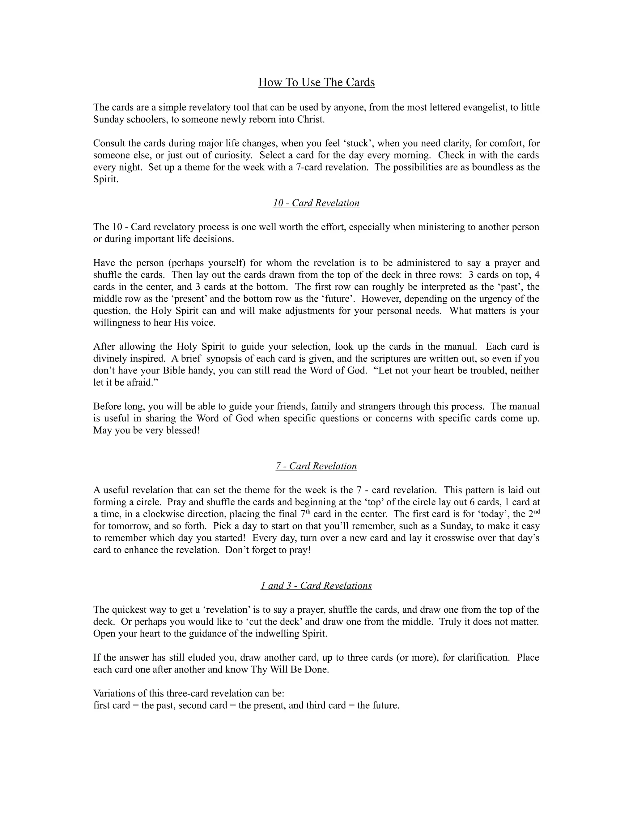 How To Use The Cards
The cards are a simple revelatory tool that can be used by anyone, from the most lettered evangelist, to little
Sunday schoolers, to someone newly reborn into Christ.

Consult the cards during major life changes, when you feel ‘stuck’, when you need clarity, for comfort, for
someone else, or just out of curiosity. Select a card for the day every morning. Check in with the cards
every night. Set up a theme for the week with a 7-card revelation. The possibilities are as boundless as the
Spirit.

                                              10 - Card Revelation

The 10 - Card revelatory process is one well worth the effort, especially when ministering to another person
or during important life decisions.

Have the person (perhaps yourself) for whom the revelation is to be administered to say a prayer and
shuffle the cards. Then lay out the cards drawn from the top of the deck in three rows: 3 cards on top, 4
cards in the center, and 3 cards at the bottom. The first row can roughly be interpreted as the ‘past’, the
middle row as the ‘present’ and the bottom row as the ‘future’. However, depending on the urgency of the
question, the Holy Spirit can and will make adjustments for your personal needs. What matters is your
willingness to hear His voice.

After allowing the Holy Spirit to guide your selection, look up the cards in the manual. Each card is
divinely inspired. A brief synopsis of each card is given, and the scriptures are written out, so even if you
don’t have your Bible handy, you can still read the Word of God. “Let not your heart be troubled, neither
let it be afraid.”

Before long, you will be able to guide your friends, family and strangers through this process. The manual
is useful in sharing the Word of God when specific questions or concerns with specific cards come up.
May you be very blessed!


                                               7 - Card Revelation

A useful revelation that can set the theme for the week is the 7 - card revelation. This pattern is laid out
forming a circle. Pray and shuffle the cards and beginning at the ‘top’ of the circle lay out 6 cards, 1 card at
a time, in a clockwise direction, placing the final 7 th card in the center. The first card is for ‘today’, the 2 nd
for tomorrow, and so forth. Pick a day to start on that you’ll remember, such as a Sunday, to make it easy
to remember which day you started! Every day, turn over a new card and lay it crosswise over that day’s
card to enhance the revelation. Don’t forget to pray!


                                           1 and 3 - Card Revelations

The quickest way to get a ‘revelation’ is to say a prayer, shuffle the cards, and draw one from the top of the
deck. Or perhaps you would like to ‘cut the deck’ and draw one from the middle. Truly it does not matter.
Open your heart to the guidance of the indwelling Spirit.

If the answer has still eluded you, draw another card, up to three cards (or more), for clarification. Place
each card one after another and know Thy Will Be Done.

Variations of this three-card revelation can be:
first card = the past, second card = the present, and third card = the future.
 