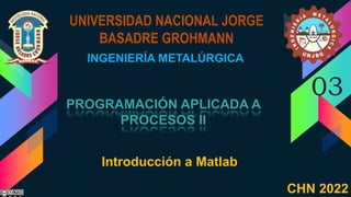 UNIVERSIDAD NACIONAL JORGE
BASADRE GROHMANN
INGENIERÍA METALÚRGICA
03
Introducción a Matlab
CHN 2022
 