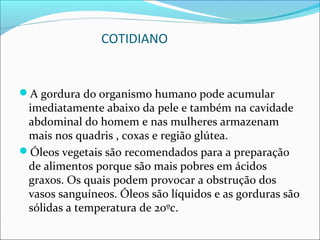 COTIDIANO


A gordura do organismo humano pode acumular
 imediatamente abaixo da pele e também na cavidade
 abdominal do homem e nas mulheres armazenam
 mais nos quadris , coxas e região glútea.
Óleos vegetais são recomendados para a preparação
 de alimentos porque são mais pobres em ácidos
 graxos. Os quais podem provocar a obstrução dos
 vasos sanguíneos. Óleos são líquidos e as gorduras são
 sólidas a temperatura de 20ºc.
 
