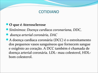 COTIDIANO

O que é Aterosclerose
Sinônimos: Doença cardíaca coronariana, DDC,
 doença arterial coronária, DAC
A doença cardíaca coronária (DCC) é o estreitamento
 dos pequenos vasos sanguíneos que fornecem sangue
 e oxigênio ao coração. A DCC também é chamada de
 doença arterial coronária. LDL- mau colesterol, HDL-
 bom colesterol.
 