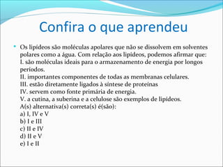 Confira o que aprendeu
 Os lipídeos são moléculas apolares que não se dissolvem em solventes
  polares como a água. Com relação aos lipídeos, podemos afirmar que:
  I. são moléculas ideais para o armazenamento de energia por longos
  períodos.
  II. importantes componentes de todas as membranas celulares.
  III. estão diretamente ligados à síntese de proteínas
  IV. servem como fonte primária de energia.
  V. a cutina, a suberina e a celulose são exemplos de lipídeos.
  A(s) alternativa(s) correta(s) é(são):
  a) I, IV e V
  b) I e III
  c) II e IV
  d) II e V
  e) I e II
 