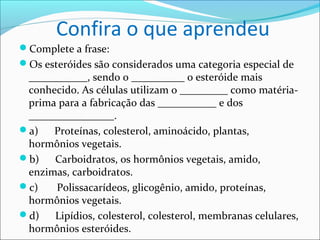 Confira o que aprendeu
Complete a frase:
Os esteróides são considerados uma categoria especial de
 ___________, sendo o __________ o esteróide mais
 conhecido. As células utilizam o _________ como matéria-
 prima para a fabricação das ___________ e dos
 ________________.
a)   Proteínas, colesterol, aminoácido, plantas,
 hormônios vegetais.
b)   Carboidratos, os hormônios vegetais, amido,
 enzimas, carboidratos.
c)   Polissacarídeos, glicogênio, amido, proteínas,
 hormônios vegetais.
d)   Lipídios, colesterol, colesterol, membranas celulares,
 hormônios esteróides.
 